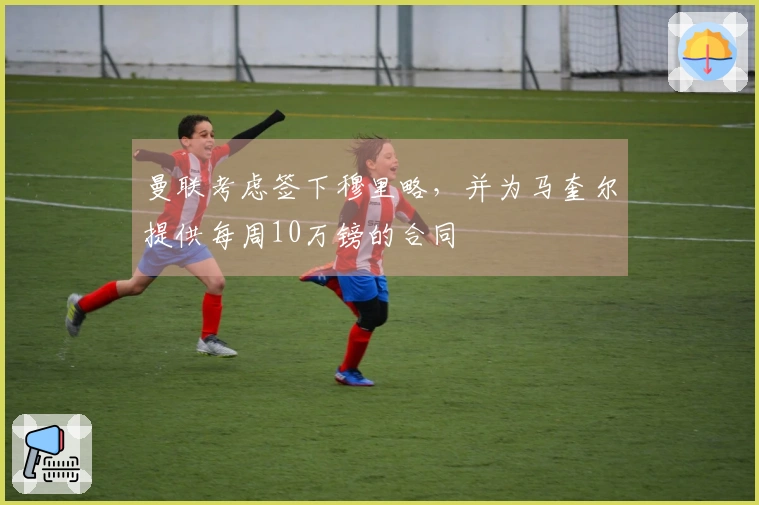 曼联考虑签下穆里略，并为马奎尔提供每周10万镑的合同