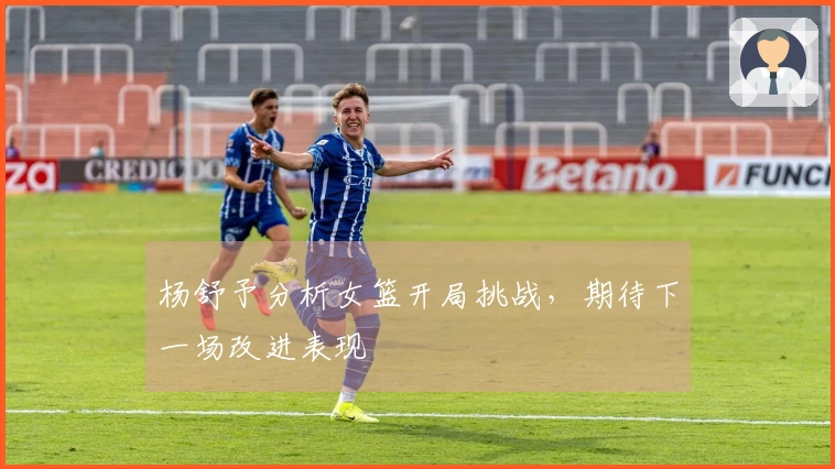 杨舒予分析女篮开局挑战，期待下一场改进表现