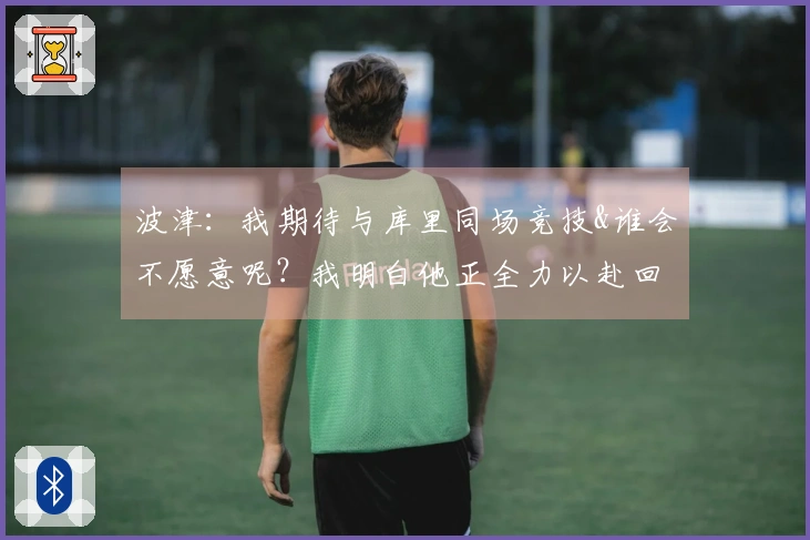 波津：我期待与库里同场竞技&谁会不愿意呢？我明白他正全力以赴回归球队。