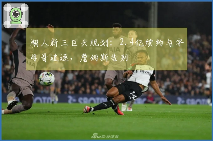 湖人新三巨头规划:2.4亿续约与字母哥追逐,詹姆斯告别