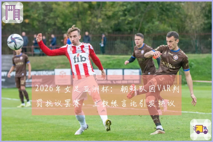 2026年女足亚洲杯：朝鲜队因VAR判罚抗议罢赛，主教练言论引发热议