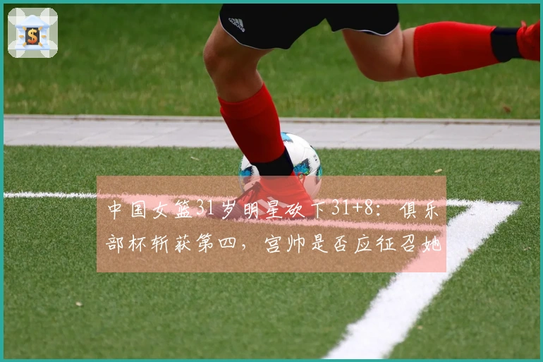 中国女篮31岁明星砍下31+8：俱乐部杯斩获第四，宫帅是否应征召她？