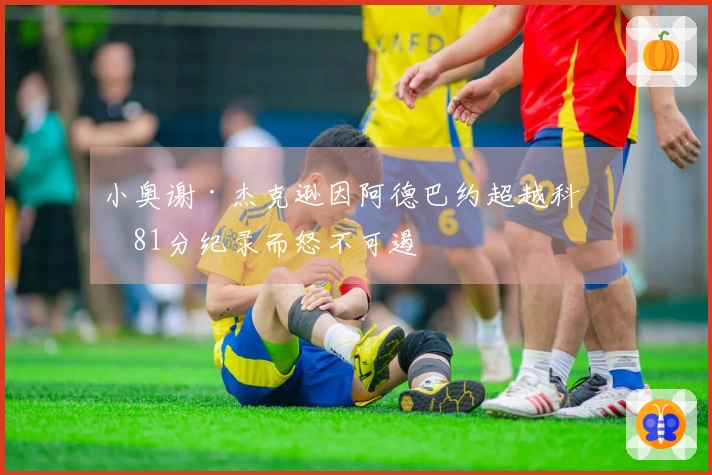 小奥谢·杰克逊因阿德巴约超越科比81分纪录而怒不可遏