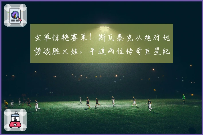 女单惊艳赛果！斯瓦泰克以绝对优势战胜火娃，平追两位传奇巨星纪录