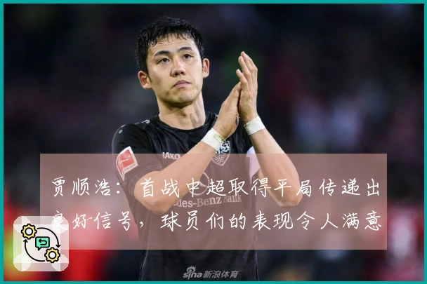 贾顺浩:首战中超取得平局传递出良好信号,球员们的表现令人满意