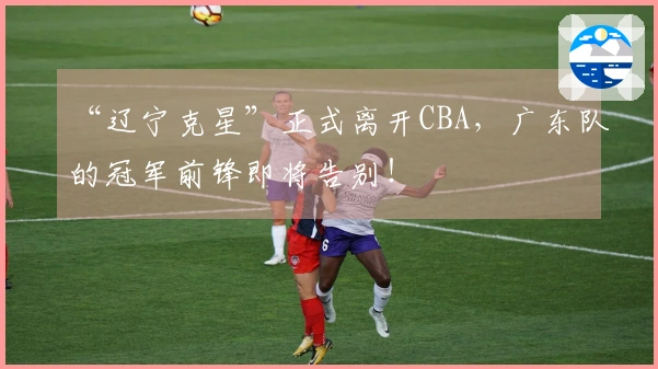 “辽宁克星”正式离开CBA，广东队的冠军前锋即将告别！