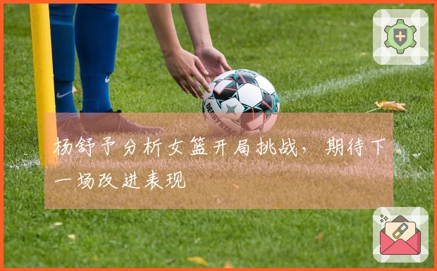 杨舒予分析女篮开局挑战，期待下一场改进表现